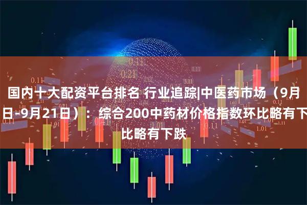 国内十大配资平台排名 行业追踪|中医药市场（9月15日-9月21日）：综合200中药材价格指数环比略有下跌