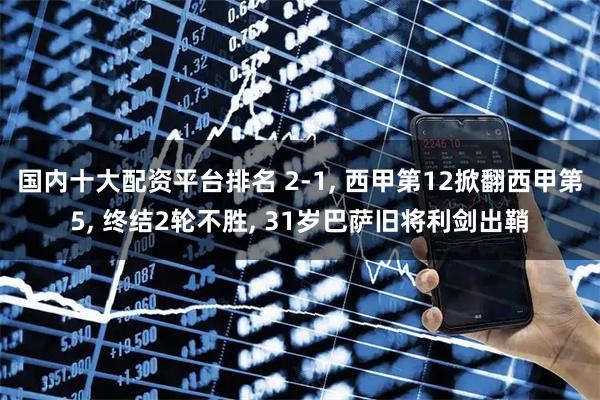 国内十大配资平台排名 2-1, 西甲第12掀翻西甲第5, 终结2轮不胜, 31岁巴萨旧将利剑出鞘