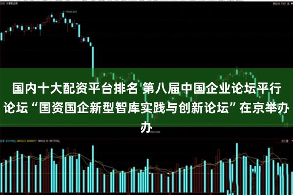 国内十大配资平台排名 第八届中国企业论坛平行论坛“国资国企新型智库实践与创新论坛”在京举办