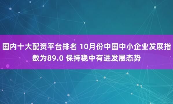 国内十大配资平台排名 10月份中国中小企业发展指数为89.0 保持稳中有进发展态势