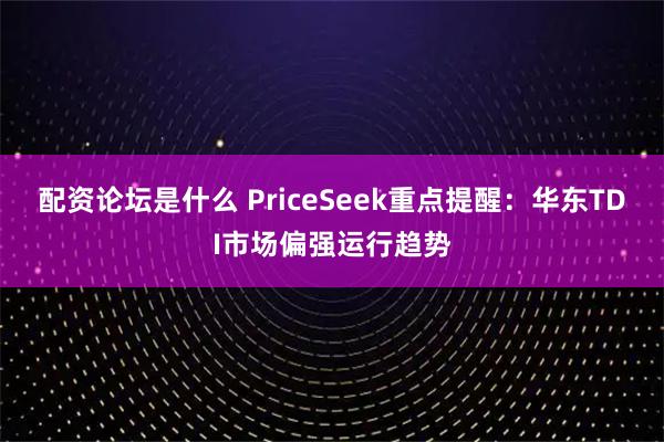 配资论坛是什么 PriceSeek重点提醒：华东TDI市场偏强运行趋势
