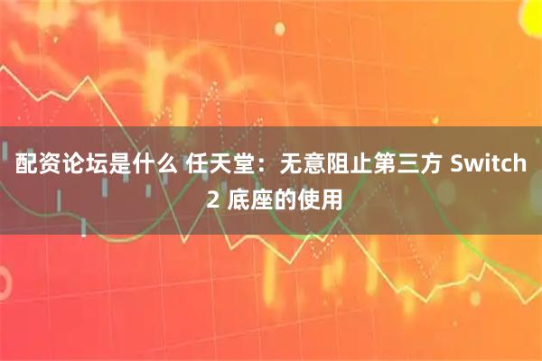 配资论坛是什么 任天堂：无意阻止第三方 Switch 2 底座的使用