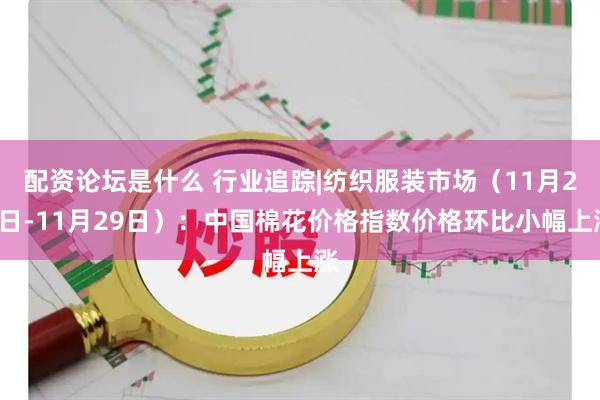 配资论坛是什么 行业追踪|纺织服装市场（11月23日-11月29日）：中国棉花价格指数价格环比小幅上涨