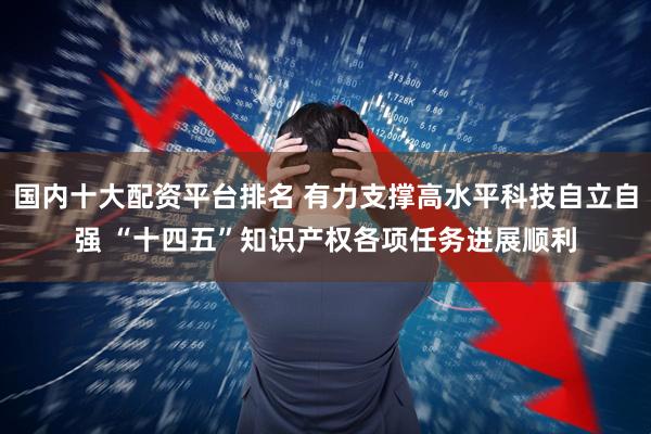国内十大配资平台排名 有力支撑高水平科技自立自强 “十四五”知识产权各项任务进展顺利