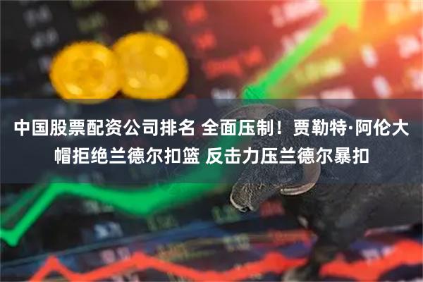 中国股票配资公司排名 全面压制！贾勒特·阿伦大帽拒绝兰德尔扣篮 反击力压兰德尔暴扣