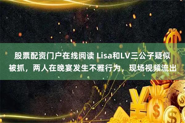 股票配资门户在线阅读 Lisa和LV三公子疑似被抓，两人在晚宴发生不雅行为，现场视频流出