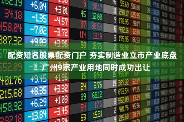 配资知名股票配资门户 夯实制造业立市产业底盘！广州9宗产业用地同时成功出让