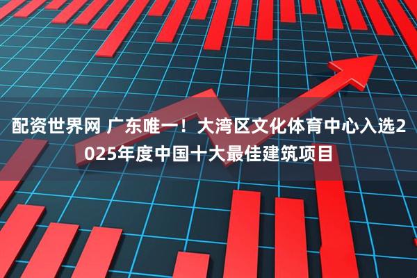 配资世界网 广东唯一！大湾区文化体育中心入选2025年度中国十大最佳建筑项目