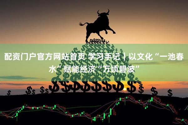 配资门户官方网站首页 学习手记｜以文化“一池春水”赋能经济“万顷碧波”