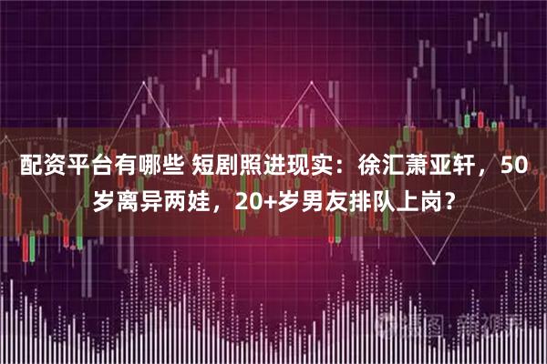 配资平台有哪些 短剧照进现实：徐汇萧亚轩，50岁离异两娃，20+岁男友排队上岗？