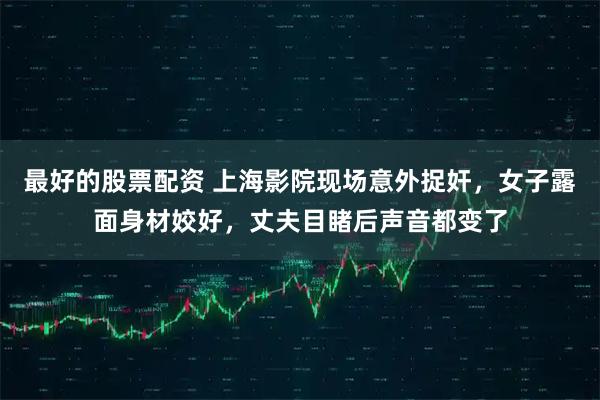 最好的股票配资 上海影院现场意外捉奸，女子露面身材姣好，丈夫目睹后声音都变了