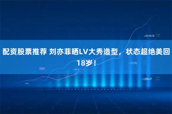 配资股票推荐 刘亦菲晒LV大秀造型，状态超绝美回18岁！
