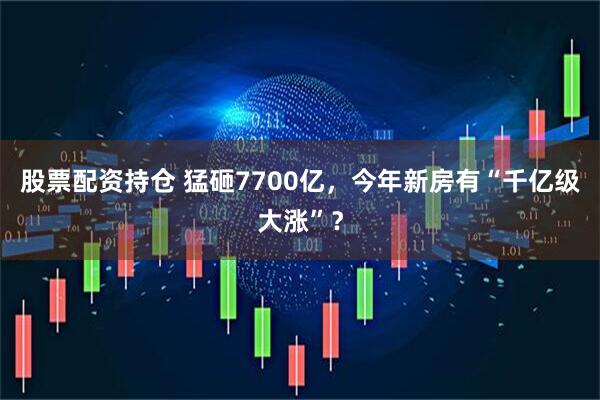 股票配资持仓 猛砸7700亿，今年新房有“千亿级大涨”？