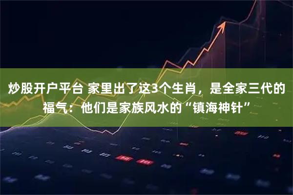 炒股开户平台 家里出了这3个生肖，是全家三代的福气：他们是家族风水的“镇海神针”
