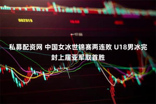 私募配资网 中国女冰世锦赛两连败 U18男冰完封上届亚军取首胜