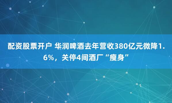 配资股票开户 华润啤酒去年营收380亿元微降1.6%，关停4间酒厂“瘦身”